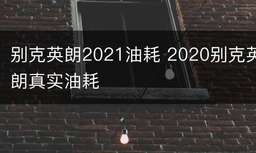 别克英朗2021油耗 2020别克英朗真实油耗