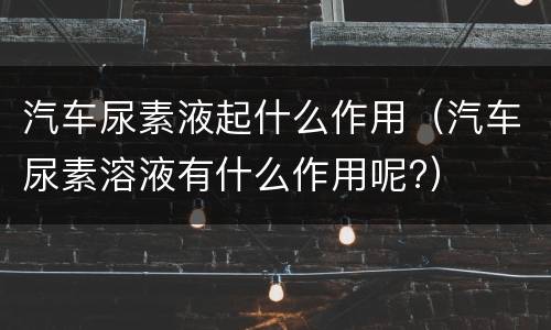 汽车尿素液起什么作用（汽车尿素溶液有什么作用呢?）