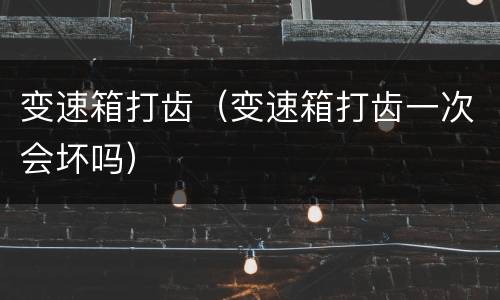 变速箱打齿（变速箱打齿一次会坏吗）