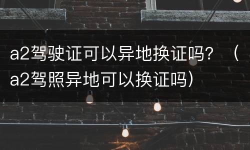 a2驾驶证可以异地换证吗？（a2驾照异地可以换证吗）