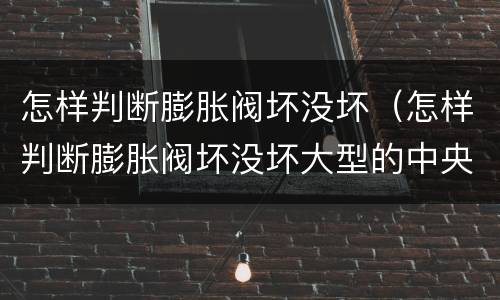 怎样判断膨胀阀坏没坏（怎样判断膨胀阀坏没坏大型的中央控调彭涨阀怎样调试）