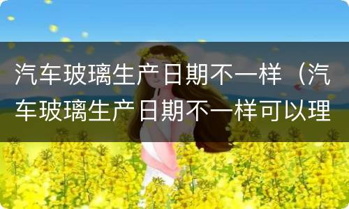 汽车玻璃生产日期不一样（汽车玻璃生产日期不一样可以理赔?）