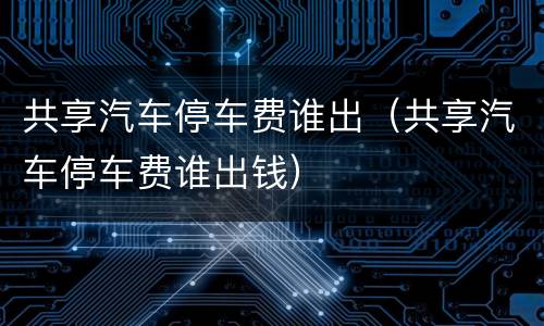 共享汽车停车费谁出（共享汽车停车费谁出钱）