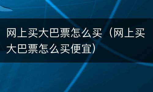 网上买大巴票怎么买（网上买大巴票怎么买便宜）