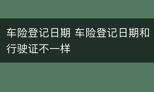 车险登记日期 车险登记日期和行驶证不一样