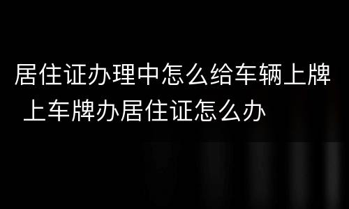 居住证办理中怎么给车辆上牌 上车牌办居住证怎么办