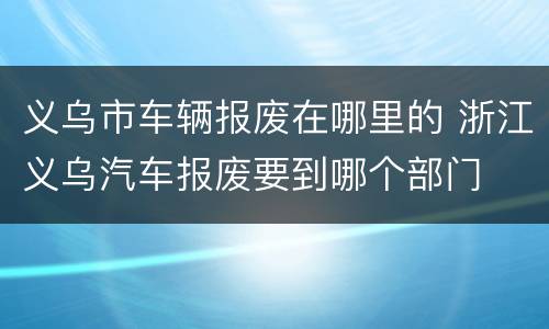 义乌市车辆报废在哪里的 浙江义乌汽车报废要到哪个部门