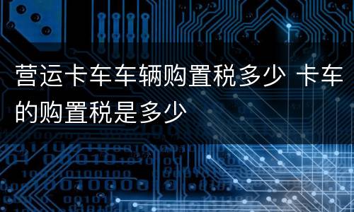 营运卡车车辆购置税多少 卡车的购置税是多少