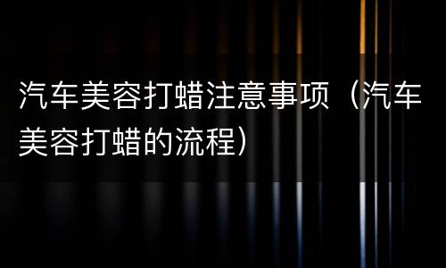 汽车美容打蜡注意事项（汽车美容打蜡的流程）