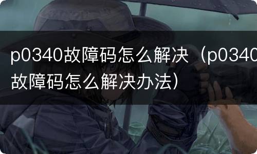 p0340故障码怎么解决（p0340故障码怎么解决办法）