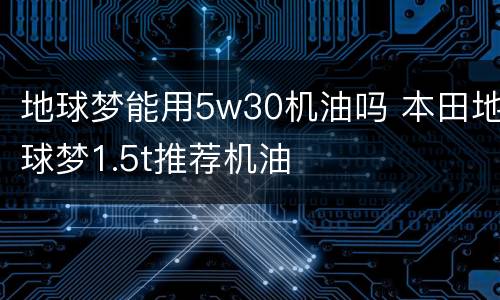 地球梦能用5w30机油吗 本田地球梦1.5t推荐机油