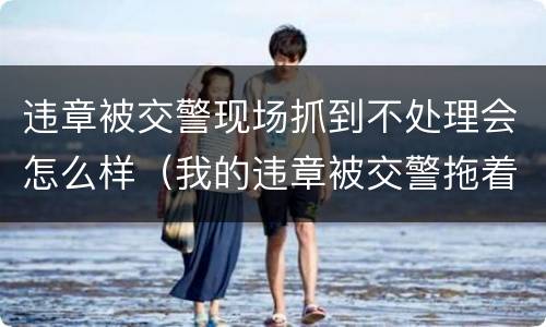 违章被交警现场抓到不处理会怎么样（我的违章被交警拖着不处理怎么办）