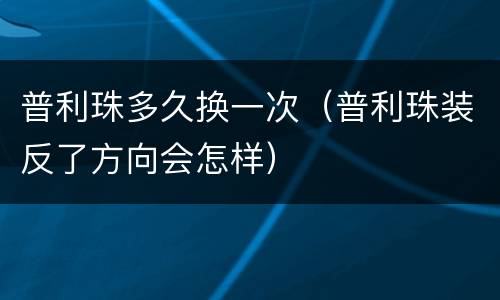 普利珠多久换一次（普利珠装反了方向会怎样）
