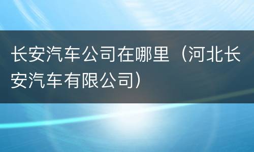 长安汽车公司在哪里（河北长安汽车有限公司）