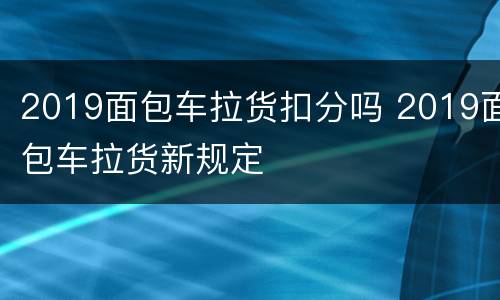 2019面包车拉货扣分吗 2019面包车拉货新规定
