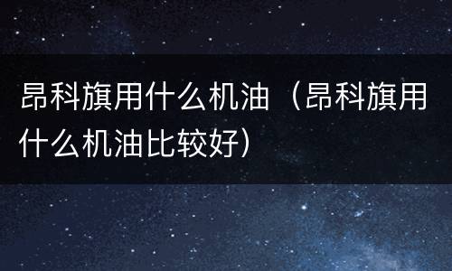 昂科旗用什么机油（昂科旗用什么机油比较好）
