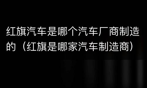 红旗汽车是哪个汽车厂商制造的（红旗是哪家汽车制造商）