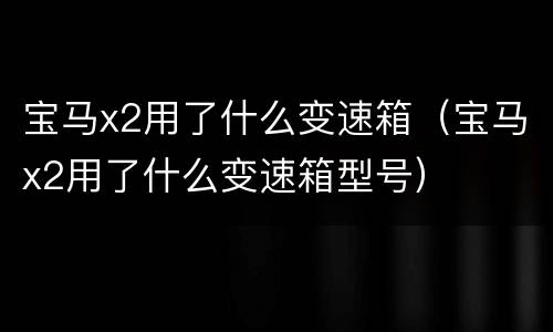 宝马x2用了什么变速箱（宝马x2用了什么变速箱型号）