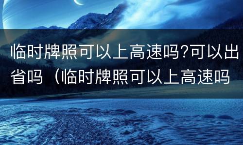 临时牌照可以上高速吗?可以出省吗（临时牌照可以上高速吗?可以出省吗现在）