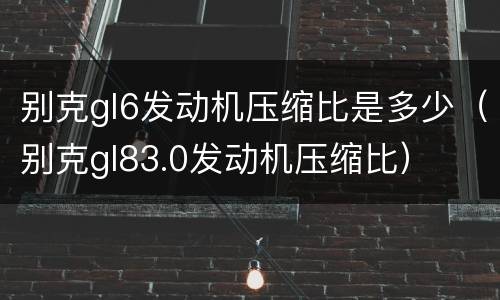 别克gl6发动机压缩比是多少（别克gl83.0发动机压缩比）