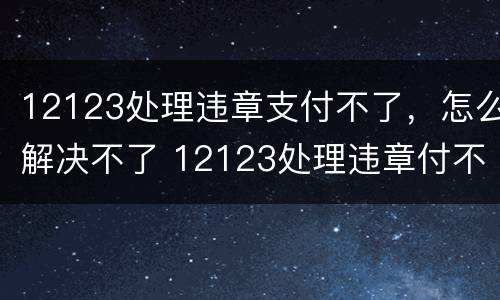 12123处理违章支付不了，怎么解决不了 12123处理违章付不了款