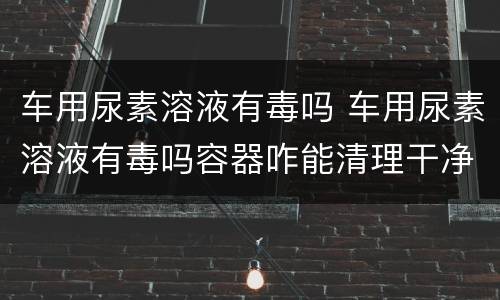 车用尿素溶液有毒吗 车用尿素溶液有毒吗容器咋能清理干净