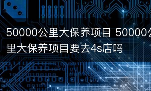 50000公里大保养项目 50000公里大保养项目要去4s店吗