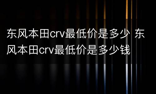 东风本田crv最低价是多少 东风本田crv最低价是多少钱