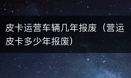 皮卡运营车辆几年报废（营运皮卡多少年报废）