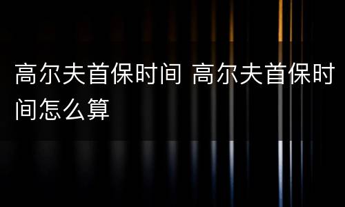 高尔夫首保时间 高尔夫首保时间怎么算