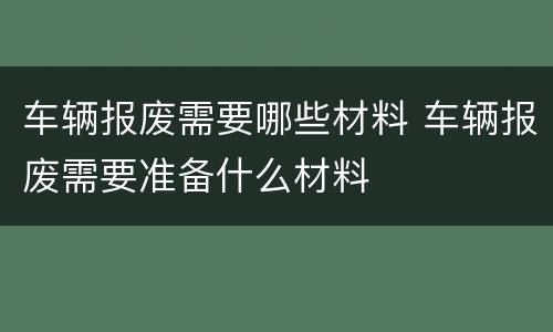 车辆报废需要哪些材料 车辆报废需要准备什么材料
