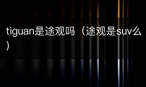tiguan是途观吗（途观是suv么）