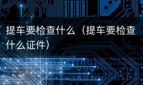 提车要检查什么（提车要检查什么证件）