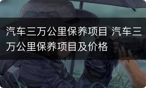 汽车三万公里保养项目 汽车三万公里保养项目及价格