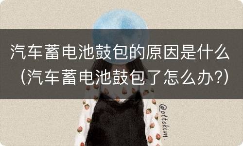 汽车蓄电池鼓包的原因是什么（汽车蓄电池鼓包了怎么办?）