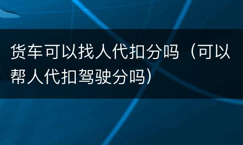 货车可以找人代扣分吗（可以帮人代扣驾驶分吗）