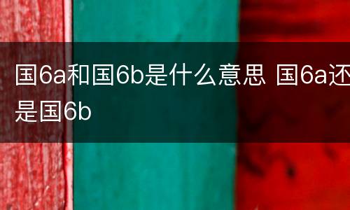 国6a和国6b是什么意思 国6a还是国6b