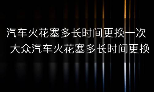 汽车火花塞多长时间更换一次 大众汽车火花塞多长时间更换一次
