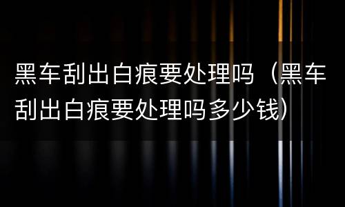 黑车刮出白痕要处理吗（黑车刮出白痕要处理吗多少钱）