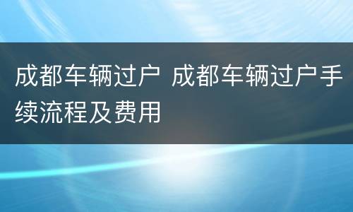 成都车辆过户 成都车辆过户手续流程及费用