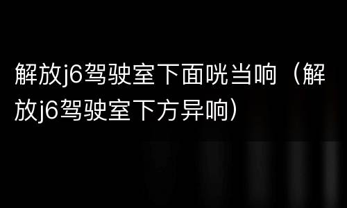 解放j6驾驶室下面咣当响（解放j6驾驶室下方异响）