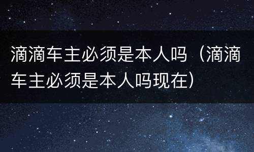 滴滴车主必须是本人吗（滴滴车主必须是本人吗现在）