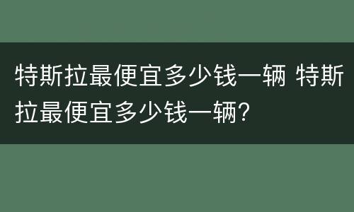 特斯拉最便宜多少钱一辆 特斯拉最便宜多少钱一辆?