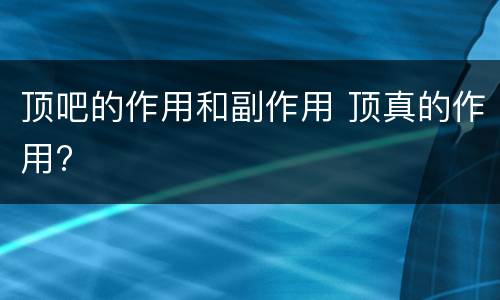 顶吧的作用和副作用 顶真的作用?