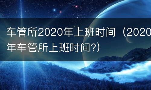 车管所2020年上班时间（2020年车管所上班时间?）