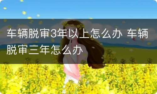 车辆脱审3年以上怎么办 车辆脱审三年怎么办