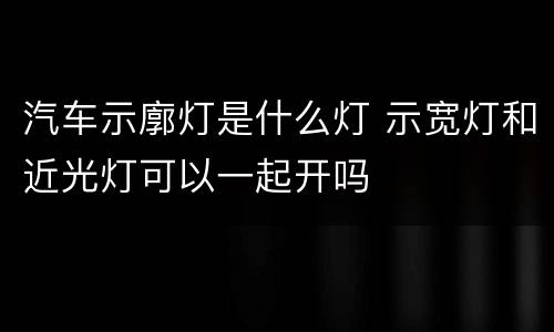 汽车示廓灯是什么灯 示宽灯和近光灯可以一起开吗