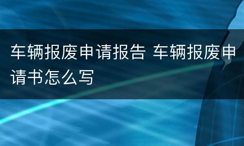 车辆报废申请报告 车辆报废申请书怎么写
