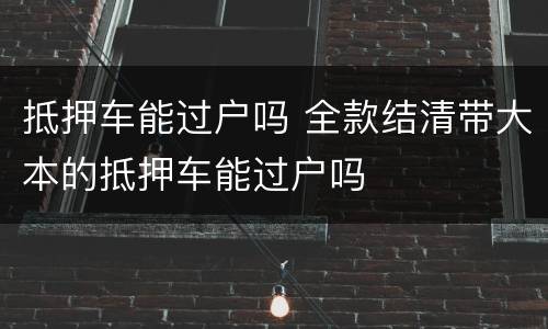抵押车能过户吗 全款结清带大本的抵押车能过户吗