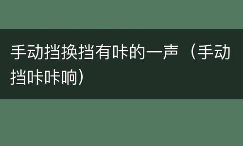 手动挡换挡有咔的一声（手动挡咔咔响）